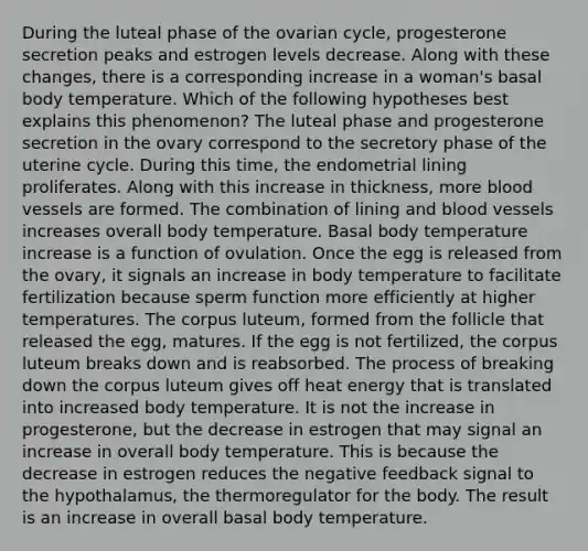 During the luteal phase of the ovarian cycle, progesterone secretion peaks and estrogen levels decrease. Along with these changes, there is a corresponding increase in a woman's basal body temperature. Which of the following hypotheses best explains this phenomenon? The luteal phase and progesterone secretion in the ovary correspond to the secretory phase of the uterine cycle. During this time, the endometrial lining proliferates. Along with this increase in thickness, more <a href='https://www.questionai.com/knowledge/kZJ3mNKN7P-blood-vessels' class='anchor-knowledge'>blood vessels</a> are formed. The combination of lining and blood vessels increases overall body temperature. Basal body temperature increase is a function of ovulation. Once the egg is released from the ovary, it signals an increase in body temperature to facilitate fertilization because sperm function more efficiently at higher temperatures. The corpus luteum, formed from the follicle that released the egg, matures. If the egg is not fertilized, the corpus luteum breaks down and is reabsorbed. The process of breaking down the corpus luteum gives off heat energy that is translated into increased body temperature. It is not the increase in progesterone, but the decrease in estrogen that may signal an increase in overall body temperature. This is because the decrease in estrogen reduces the negative feedback signal to the hypothalamus, the thermoregulator for the body. The result is an increase in overall basal body temperature.