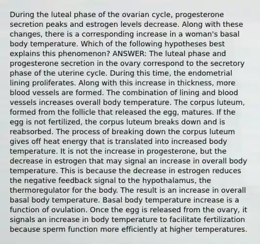 During the luteal phase of the ovarian cycle, progesterone secretion peaks and estrogen levels decrease. Along with these changes, there is a corresponding increase in a woman's basal body temperature. Which of the following hypotheses best explains this phenomenon? ANSWER: The luteal phase and progesterone secretion in the ovary correspond to the secretory phase of the uterine cycle. During this time, the endometrial lining proliferates. Along with this increase in thickness, more blood vessels are formed. The combination of lining and blood vessels increases overall body temperature. The corpus luteum, formed from the follicle that released the egg, matures. If the egg is not fertilized, the corpus luteum breaks down and is reabsorbed. The process of breaking down the corpus luteum gives off heat energy that is translated into increased body temperature. It is not the increase in progesterone, but the decrease in estrogen that may signal an increase in overall body temperature. This is because the decrease in estrogen reduces the negative feedback signal to the hypothalamus, the thermoregulator for the body. The result is an increase in overall basal body temperature. Basal body temperature increase is a function of ovulation. Once the egg is released from the ovary, it signals an increase in body temperature to facilitate fertilization because sperm function more efficiently at higher temperatures.