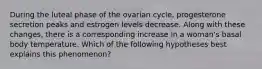 During the luteal phase of the ovarian cycle, progesterone secretion peaks and estrogen levels decrease. Along with these changes, there is a corresponding increase in a woman's basal body temperature. Which of the following hypotheses best explains this phenomenon?