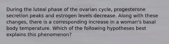 During the luteal phase of the ovarian cycle, progesterone secretion peaks and estrogen levels decrease. Along with these changes, there is a corresponding increase in a woman's basal body temperature. Which of the following hypotheses best explains this phenomenon?