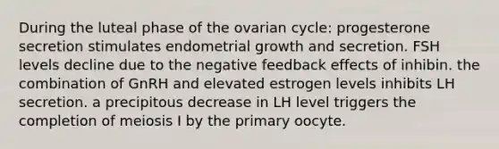 During the luteal phase of the ovarian cycle: progesterone secretion stimulates endometrial growth and secretion. FSH levels decline due to the negative feedback effects of inhibin. the combination of GnRH and elevated estrogen levels inhibits LH secretion. a precipitous decrease in LH level triggers the completion of meiosis I by the primary oocyte.