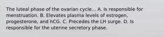 The luteal phase of the ovarian cycle... A. Is responsible for menstruation. B. Elevates plasma levels of estrogen, progesterone, and hCG. C. Precedes the LH surge. D. Is responsible for the uterine secretory phase.