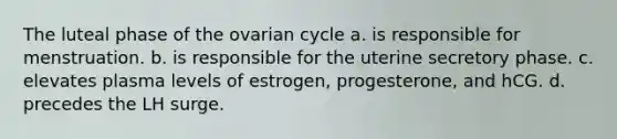 The luteal phase of the ovarian cycle a. is responsible for menstruation. b. is responsible for the uterine secretory phase. c. elevates plasma levels of estrogen, progesterone, and hCG. d. precedes the LH surge.