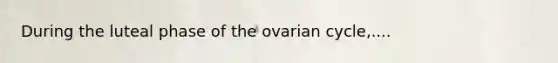 During the luteal phase of the ovarian cycle,....