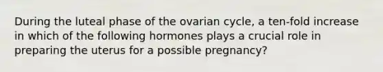 During the luteal phase of the ovarian cycle, a ten-fold increase in which of the following hormones plays a crucial role in preparing the uterus for a possible pregnancy?