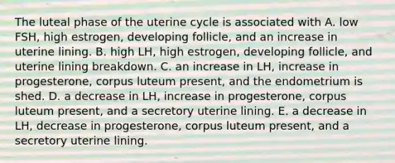 The luteal phase of the uterine cycle is associated with A. low FSH, high estrogen, developing follicle, and an increase in uterine lining. B. high LH, high estrogen, developing follicle, and uterine lining breakdown. C. an increase in LH, increase in progesterone, corpus luteum present, and the endometrium is shed. D. a decrease in LH, increase in progesterone, corpus luteum present, and a secretory uterine lining. E. a decrease in LH, decrease in progesterone, corpus luteum present, and a secretory uterine lining.