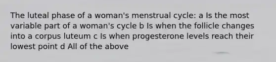 The luteal phase of a woman's menstrual cycle: a Is the most variable part of a woman's cycle b Is when the follicle changes into a corpus luteum c Is when progesterone levels reach their lowest point d All of the above