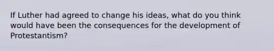 If Luther had agreed to change his ideas, what do you think would have been the consequences for the development of Protestantism?