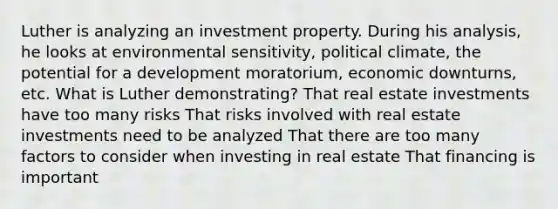 Luther is analyzing an investment property. During his analysis, he looks at environmental sensitivity, political climate, the potential for a development moratorium, economic downturns, etc. What is Luther demonstrating? That real estate investments have too many risks That risks involved with real estate investments need to be analyzed That there are too many factors to consider when investing in real estate That financing is important