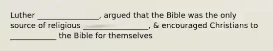 Luther ________________, argued that the Bible was the only source of religious _________________, & encouraged Christians to ____________ the Bible for themselves