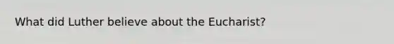 What did Luther believe about the Eucharist?
