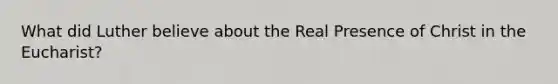 What did Luther believe about the Real Presence of Christ in the Eucharist?