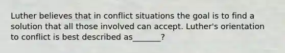 Luther believes that in conflict situations the goal is to find a solution that all those involved can accept. Luther's orientation to conflict is best described as_______?