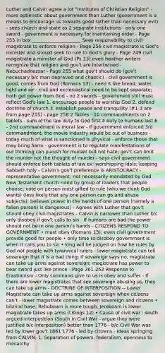 Luther and Calvin agree a lot "Institutes of Christian Religion" - more optimistic about government than Luther (government is a means to encourage us towards good rather than necessary evil) - sees church and state as 2 separate institutions - only one sword - government is necessary for maintaining order - Page 255 in box _____________________ Sees responsibility to civil magistrate to enforce religion - Page 256 civil magistrate is God's minister and should seek to rule to God's glory - Page 249 civil magistrate a minister of God (Ps 13) even heather writers recognize that religion and gov't are intertwined - Nebuchadnezzar - Page 255 what gov't should do (gov't necessary b/c man depraved and chaotic) - civil government is good; comes from God (Romans 13) - need it like bread, water, light and air - civil and ecclesiastical need to be kept separate; both get power from God - no 2 swords - government still must reflect God's law 1. encourage people to worship God 2. defend doctrine of church 3. establish peace and tranquility (#1-3 are from page 255) - page 258 2 Tables - 10 commandments on 2 tablets - sum of the law duty to God first 4 duty to humans last 6 - 2nd commandment is moral law - if government enforced 3rd commandment, the movie industry would be out of business - today much of what is sanctioned is physical - enforce those that may bring harm - government is to regulate manifestations of our thinking can punish for murder but not hate; gov't can limit the murder not the thought of murder - says civil government should enforce both tablets of law ex: worshipping idols; keeping Sabbath holy - Calvin's gov't preference is ARISTOCRACY - representative government; not necessarily mandated by God New Testament church ruled by group of leaders that people choose; vote on person most gifted to rule (who we think God wants) (less likely that any one person can go and abuse subjects); believes power in the hands of one person (namely a fallen person) is dangerous) - Agrees with Luther that gov't should obey civil magistrates - Calvin is narrower than Luther b/c only disobey if gov't calls to sin - If humans are bad the power should not be in one person's hands - CITIZENS RESPOND TO GOVERNMENT • must obey (Romans 13); even civil government provide good for people • only time to disobey government is when it calls you to sin • king will be judged on how he rules by God not people with tyrannical rulers - lower magistrate can tell sovereign that it is a bad thing; if sovereign says no, magistrate can take up arms against sovereign; magistrate has power to bear sword just like prince - Page 261-262 Response to Erastianism - Only command give to us is obey and suffer - If there are lower magistrates that see sovereign abusing us, they can take up arms - DOCTRINE OF INTERPOSITION -- Lower Magistrate can take up arms against sovereign when citizens can't - lower magistrate comes between sovereign and citizens • biblical base: Rehoboam is more tough; Jeroboam is lower magistrate takes up arms (I Kings 12) • Cause of civil war : south argued interposition (South in Civil War - argue they were justified b/c interposition) better than 1776 - b/c Civil War was led by lower gov't 1861 1776 - led by citizens - Ideas springing from CALVIN: 1. Separation of powers, federalism, openness to monarchy