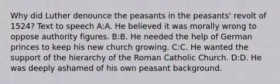 Why did Luther denounce the peasants in the peasants' revolt of 1524? Text to speech A:A. He believed it was morally wrong to oppose authority figures. B:B. He needed the help of German princes to keep his new church growing. C:C. He wanted the support of the hierarchy of the Roman Catholic Church. D:D. He was deeply ashamed of his own peasant background.