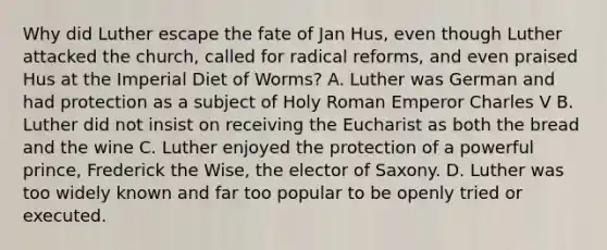 Why did Luther escape the fate of Jan Hus, even though Luther attacked the church, called for radical reforms, and even praised Hus at the Imperial Diet of Worms? A. Luther was German and had protection as a subject of Holy Roman Emperor Charles V B. Luther did not insist on receiving the Eucharist as both the bread and the wine C. Luther enjoyed the protection of a powerful prince, Frederick the Wise, the elector of Saxony. D. Luther was too widely known and far too popular to be openly tried or executed.