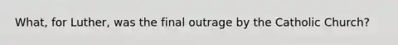 What, for Luther, was the final outrage by the Catholic Church?
