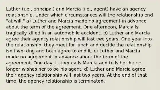 Luther (i.e., principal) and Marcia (i.e., agent) have an agency relationship. Under which circumstances will the relationship end "at will." a) Luther and Marcia made no agreement in advance about the term of the agreement. One afternoon, Marcia is tragically killed in an automobile accident. b) Luther and Marcia agree their agency relationship will last two years. One year into the relationship, they meet for lunch and decide the relationship isn't working and both agree to end it. c) Luther and Marcia made no agreement in advance about the term of the agreement. One day, Luther calls Marcia and tells her he no longer wishes her to be his agent. d) Luther and Marcia agree their agency relationship will last two years. At the end of that time, the agency relationship is terminated.