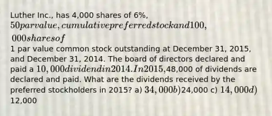 Luther Inc., has 4,000 shares of 6%, 50 par value, cumulative preferred stock and 100,000 shares of1 par value common stock outstanding at December 31, 2015, and December 31, 2014. The board of directors declared and paid a 10,000 dividend in 2014. In 2015,48,000 of dividends are declared and paid. What are the dividends received by the preferred stockholders in 2015? a) 34,000 b)24,000 c) 14,000 d)12,000