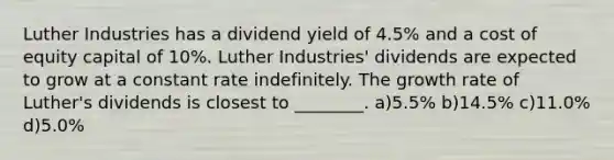 Luther Industries has a dividend yield of 4.5% and a cost of equity capital of 10%. Luther Industries' dividends are expected to grow at a constant rate indefinitely. The growth rate of Luther's dividends is closest to ________. a)5.5% b)14.5% c)11.0% d)5.0%