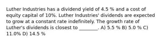 Luther Industries has a dividend yield of 4.5 % and a cost of equity capital of 10%. Luther Industries' dividends are expected to grow at a constant rate indefinitely. The growth rate of Luther's dividends is closest to ________. A) 5.5 % B) 5.0 % C) 11.0% D) 14.5 %