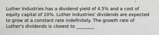 Luther Industries has a dividend yield of 4.5% and a cost of equity capital of 10%. Luther Industries' dividends are expected to grow at a constant rate indefinitely. The growth rate of Luther's dividends is closest to ________