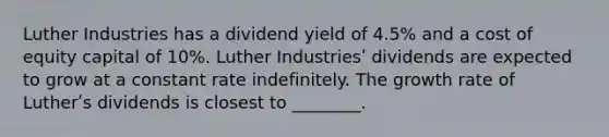 Luther Industries has a dividend yield of 4.5% and a cost of equity capital of 10%. Luther Industriesʹ dividends are expected to grow at a constant rate indefinitely. The growth rate of Lutherʹs dividends is closest to ________.