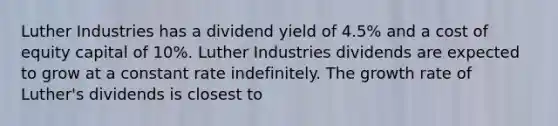 Luther Industries has a dividend yield of 4.5% and a cost of equity capital of 10%. Luther Industries dividends are expected to grow at a constant rate indefinitely. The growth rate of Luther's dividends is closest to