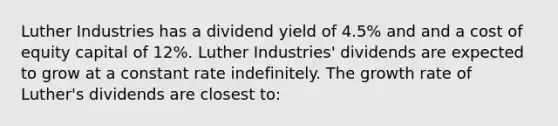 Luther Industries has a dividend yield of 4.5% and and a cost of equity capital of 12%. Luther Industries' dividends are expected to grow at a constant rate indefinitely. The growth rate of Luther's dividends are closest to: