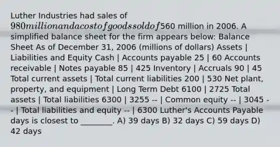 Luther Industries had sales of 980 million and a cost of goods sold of560 million in 2006. A simplified balance sheet for the firm appears below: Balance Sheet As of December 31, 2006 (millions of dollars) Assets | Liabilities and Equity Cash | Accounts payable 25 | 60 Accounts receivable | Notes payable 85 | 425 Inventory | Accruals 90 | 45 Total current assets | Total current liabilities 200 | 530 Net plant, property, and equipment | Long Term Debt 6100 | 2725 Total assets | Total liabilities 6300 | 3255 -- | Common equity -- | 3045 -- | Total liabilities and equity -- | 6300 Luther's Accounts Payable days is closest to ________. A) 39 days B) 32 days C) 59 days D) 42 days