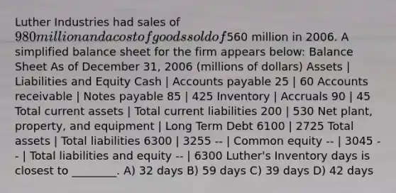 Luther Industries had sales of 980 million and a cost of goods sold of560 million in 2006. A simplified balance sheet for the firm appears below: Balance Sheet As of December 31, 2006 (millions of dollars) Assets | Liabilities and Equity Cash | Accounts payable 25 | 60 Accounts receivable | Notes payable 85 | 425 Inventory | Accruals 90 | 45 Total current assets | Total current liabilities 200 | 530 Net plant, property, and equipment | Long Term Debt 6100 | 2725 Total assets | Total liabilities 6300 | 3255 -- | Common equity -- | 3045 -- | Total liabilities and equity -- | 6300 Luther's Inventory days is closest to ________. A) 32 days B) 59 days C) 39 days D) 42 days