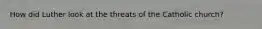 How did Luther look at the threats of the Catholic church?