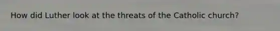 How did Luther look at the threats of the Catholic church?