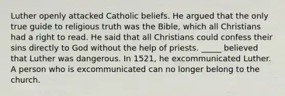 Luther openly attacked Catholic beliefs. He argued that the only true guide to religious truth was the Bible, which all Christians had a right to read. He said that all Christians could confess their sins directly to God without the help of priests. _____ believed that Luther was dangerous. In 1521, he excommunicated Luther. A person who is excommunicated can no longer belong to the church.