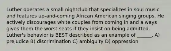 Luther operates a small nightclub that specializes in soul music and features up-and-coming African American singing groups. He actively discourages white couples from coming in and always gives them the worst seats if they insist on being admitted. Luther's behavior is BEST described as an example of ______. A) prejudice B) discrimination C) ambiguity D) oppression