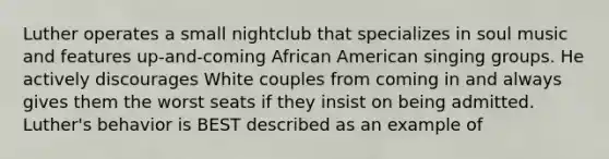 Luther operates a small nightclub that specializes in soul music and features up-and-coming African American singing groups. He actively discourages White couples from coming in and always gives them the worst seats if they insist on being admitted. Luther's behavior is BEST described as an example of