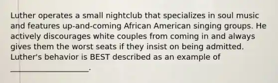 Luther operates a small nightclub that specializes in soul music and features up-and-coming African American singing groups. He actively discourages white couples from coming in and always gives them the worst seats if they insist on being admitted. Luther's behavior is BEST described as an example of ____________________.