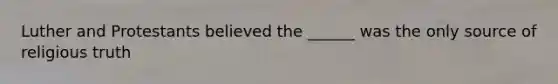 Luther and Protestants believed the ______ was the only source of religious truth