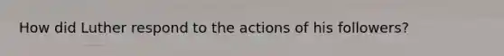 How did Luther respond to the actions of his followers?