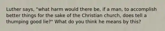 Luther says, "what harm would there be, if a man, to accomplish better things for the sake of the Christian church, does tell a thumping good lie?" What do you think he means by this?