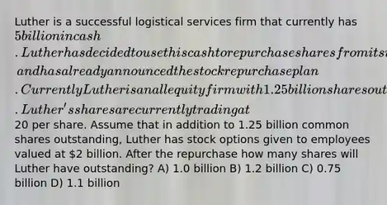 Luther is a successful logistical services firm that currently has 5 billion in cash. Luther has decided to use this cash to repurchase shares from its investors, and has already announced the stock repurchase plan. Currently Luther is an all equity firm with 1.25 billion shares outstanding. Luther's shares are currently trading at20 per share. Assume that in addition to 1.25 billion common shares outstanding, Luther has stock options given to employees valued at 2 billion. After the repurchase how many shares will Luther have outstanding? A) 1.0 billion B) 1.2 billion C) 0.75 billion D) 1.1 billion