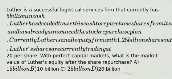 Luther is a successful logistical services firm that currently has 5 billion in cash. Luther has decided to use this cash to repurchase shares from its investors, and has already announced the stock repurchase plan. Currently Luther is an all equity firm with 1.25 billion shares outstanding. Luther's shares are currently trading at20 per share. With perfect capital markets, what is the market value of Luther's equity after the share repurchase? A) 15 billion B)10 billion C) 25 billion D)20 billion