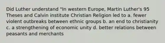 Did Luther understand "In western Europe, <a href='https://www.questionai.com/knowledge/kRmiNnLmcW-martin-luther' class='anchor-knowledge'>martin luther</a>'s <a href='https://www.questionai.com/knowledge/k4aZKQX3Nf-95-theses' class='anchor-knowledge'>95 theses</a> and Calvin institute Christian Religion led to a. fewer violent outbreaks between ethnic groups b. an end to christianity c. a strengthening of economic unity d. better relations between peasants and merchants