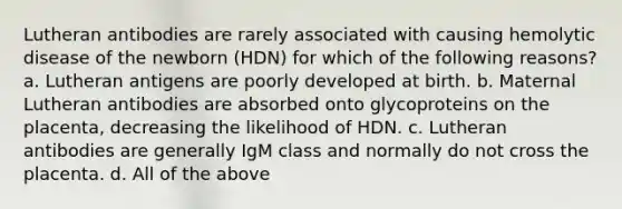 Lutheran antibodies are rarely associated with causing hemolytic disease of the newborn (HDN) for which of the following reasons? a. Lutheran antigens are poorly developed at birth. b. Maternal Lutheran antibodies are absorbed onto glycoproteins on the placenta, decreasing the likelihood of HDN. c. Lutheran antibodies are generally IgM class and normally do not cross the placenta. d. All of the above