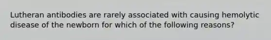 Lutheran antibodies are rarely associated with causing hemolytic disease of the newborn for which of the following reasons?