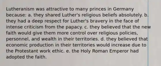 Lutheranism was attractive to many princes in Germany because: a. they shared Luther's religious beliefs absolutely. b. they had a deep respect for Luther's bravery in the face of intense criticism from the papacy. c. they believed that the new faith would give them more control over religious policies, personnel, and wealth in their territories. d. they believed that economic production in their territories would increase due to the Protestant work ethic. e. the Holy Roman Emperor had adopted the faith.