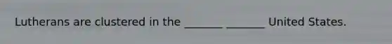 Lutherans are clustered in the _______ _______ United States.