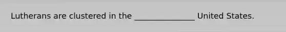 Lutherans are clustered in the _______________ United States.