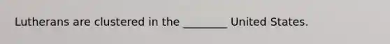Lutherans are clustered in the ________ United States.