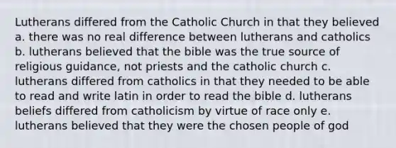 Lutherans differed from the Catholic Church in that they believed a. there was no real difference between lutherans and catholics b. lutherans believed that the bible was the true source of religious guidance, not priests and the catholic church c. lutherans differed from catholics in that they needed to be able to read and write latin in order to read the bible d. lutherans beliefs differed from catholicism by virtue of race only e. lutherans believed that they were the chosen people of god